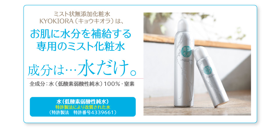 ミスト状無添加化粧水KYOKIORA(キョウキオラ)はお肌に水分を補給する専用のミスト化粧水。成分は…水だけ。低酸素弱酸性純水100% 特許製法により改質された水